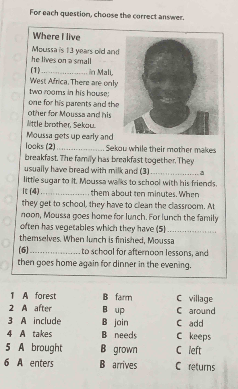 For each question, choose the correct answer.
Where I live
Moussa is 13 years old and
he lives on a small
(1)_ in Mali,
West Africa. There are only
two rooms in his house;
one for his parents and the
other for Moussa and his
little brother, Sekou.
Moussa gets up early and
looks (2)_ Sekou while their mother makes
breakfast. The family has breakfast together. They
usually have bread with milk and (3) _a
little sugar to it. Moussa walks to school with his friends.
It (4)_ them about ten minutes. When
they get to school, they have to clean the classroom. At
noon, Moussa goes home for lunch. For lunch the family
often has vegetables which they have (5)_
themselves. When lunch is finished, Moussa
(6)_ to school for afternoon lessons, and
then goes home again for dinner in the evening.
1 A forest B farm C village
2 A after B up C around
3 A include B join C add
4 A takes B needs C keeps
5 A brought B grown C left
6 A enters B arrives C returns