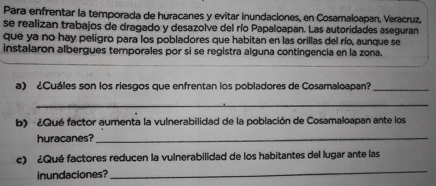 Para enfrentar la temporada de huracanes y evitar inundaciones, en Cosamaloapan, Veracruz, 
se realizan trabajos de dragado y desazolve del río Papaloapan. Las autoridades aseguran 
que ya no hay peligro para los pobladores que habitan en las orillas del río, aunque se 
instalaron albergues temporales por si se registra alguna contingencia en la zona. 
a) ¿Cuáles son los riesgos que enfrentan los pobladores de Cosamaloapan?_ 
_ 
b) ¿Qué factor aumenta la vulnerabilidad de la población de Cosamaloapan ante los 
huracanes?_ 
_ 
c) ¿Qué factores reducen la vulnerabilidad de los habitantes del lugar ante las 
inundaciones?