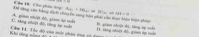 △ S<0</tex> 
Câu 10, Cho phân ứng: A_(k)+3B_(k)leftharpoons 2C_(k) c6 △ H>0
Để tăng cân bằng dịch chuyển sang bên phải cần t h biện pháp:
A. giám nhiệt độ, giám áp suất B. giám nhiệt độ, tăng áp suất
C. tăng nhiệt độ, tăng áp suất
Câu 11. Tốc độ của một phản ứng có dang D. tăng nhiệt độ, giám áp suất
Khí tăng nồng độ