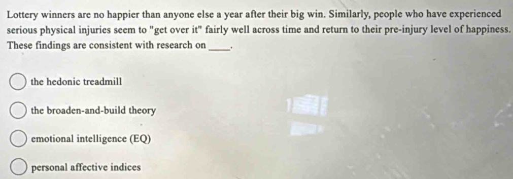 Lottery winners are no happier than anyone else a year after their big win. Similarly, people who have experienced
serious physical injuries seem to "get over it" fairly well across time and return to their pre-injury level of happiness.
These findings are consistent with research on_ .
the hedonic treadmill
the broaden-and-build theory
emotional intelligence (EQ)
personal affective indices