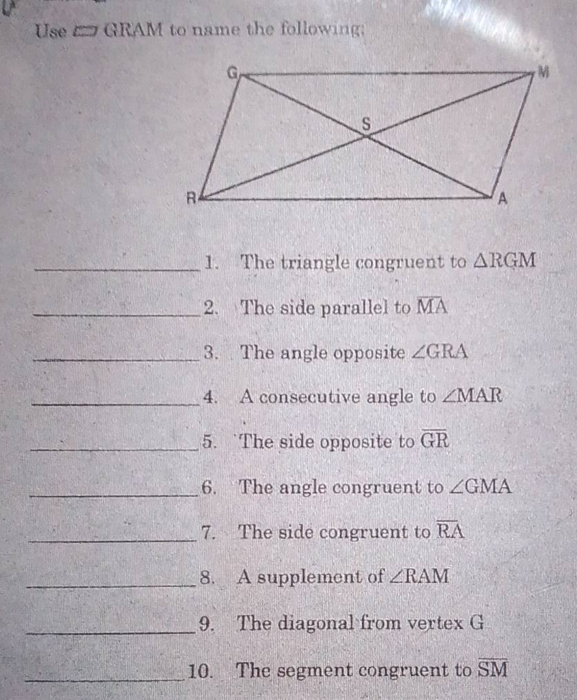 Use E GRAM to name the following; 
_1. The triangle congruent to △ RGM
_2. The side parallel to overline MA
_3. The angle opposite ∠ GRA
_4. A consecutive angle to ∠ MAR
_5. `The side opposite to overline GR
_6. The angle congruent to ∠ GMA
_7. The side congruent to overline RA
_8. A supplement of ∠ RAM
_9. The diagonal from vertex G
_10. The segment congruent to overline SM