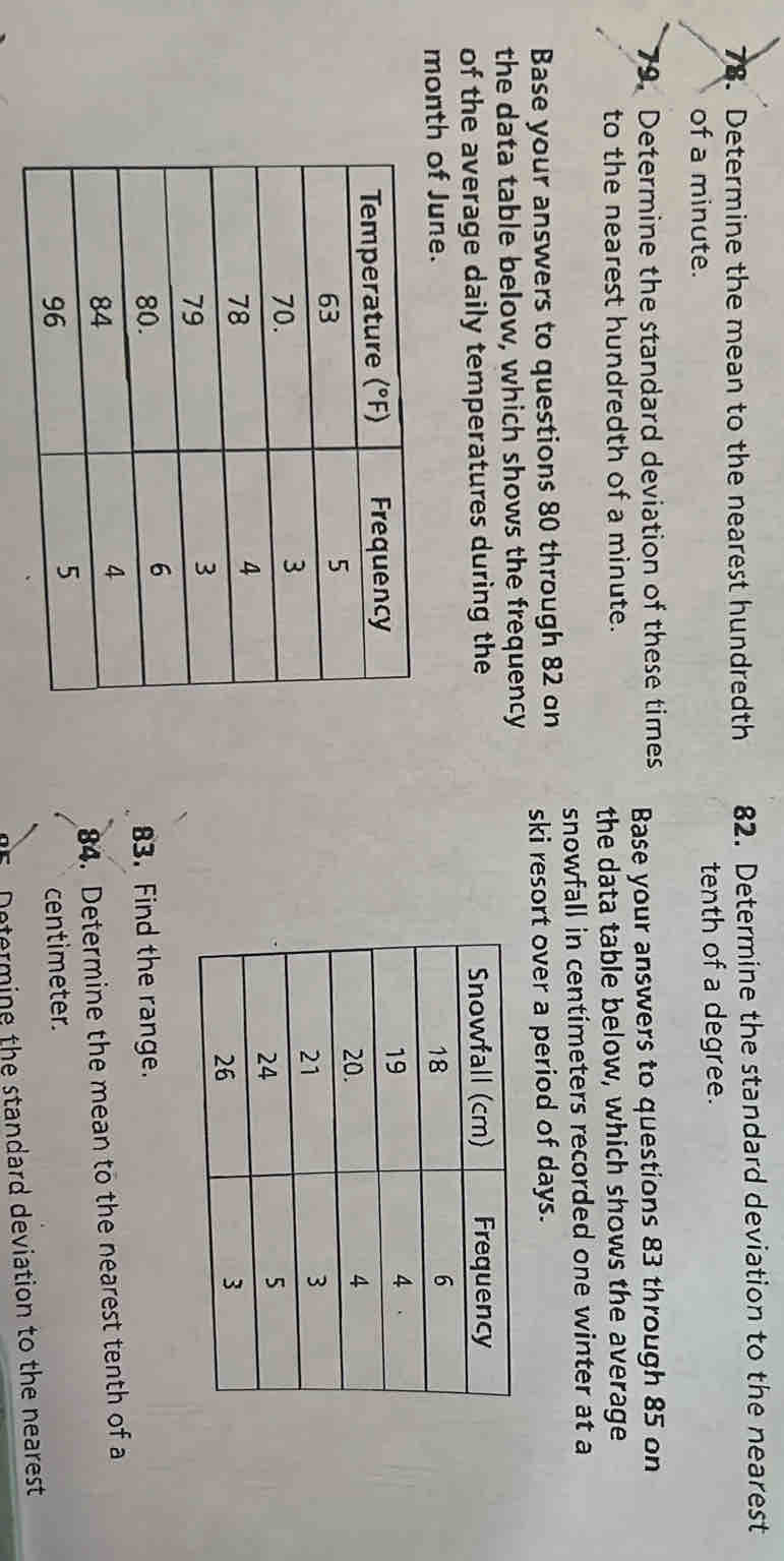 Determine the mean to the nearest hundredth 82. Determine the standard deviation to the nearest 
of a minute. tenth of a degree. 
79. Determine the standard deviation of these times Base your answers to questions 83 through 85 on 
to the nearest hundredth of a minute. 
the data table below, which shows the average 
snowfall in centimeters recorded one winter at a 
Base your answers to questions 80 through 82 on ski resort over a period of days. 
the data table below, which shows the frequency 
of the average daily temperatures during the 
month of June. 
83. Find the range. 
84. Determine the mean to the nearest tenth of a
centimeter. 
Determine the standard deviation to the nearest