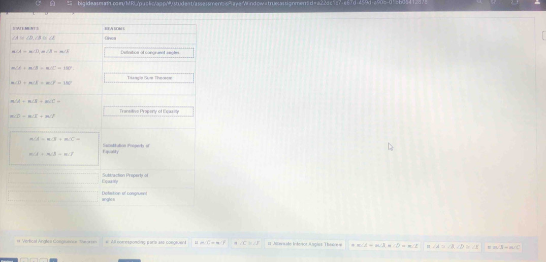 bigideasmath.com/MRL/public/app/#/student/assessment: isPlayerWin 
REASON S
∠ A≌ ∠ D, ∠ B≌ ∠ E Given
m∠ A=m∠ D, m∠ B=m∠ E Definition of congruent angles
∠ A+m∠ B+m∠ C=180°.
m∠ D+m∠ E+m∠ F=180°
m∠ A+m∠ B+m∠ C=
Transitive Property of Equality
m∠ D+m∠ E+m∠ F
m∠ A+m∠ B+m∠ C=
Substitution Property of
m∠ A+m∠ B+m∠ F Equality 
Subtraction Property of 
Equality 
Definition of congruent 
angles 
#: Vertical Angles Congruence Theorem = All corresponding parts are congruent = ∠ C≌ ∠ F = Alternate Interior Angles Theorem n m∠ A=m∠ B, m∠ D=m∠ E = ∠ A≌ ∠ B, ∠ D≌ ∠ E m∠ B=m∠ C