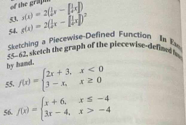 of the grapi 
53. s(x)=2( 1/4 x-[ 1/4 x]])
54. g(x)=2( 1/4 x-[ 1/4 x]])^2
Sketching a Piecewise-Defined Function In E 
55-62, sketch the graph of the piecewise-defined fu 
by hand. 
55. f(x)=beginarrayl 2x+3,x<0 3-x,x≥ 0endarray.
56. f(x)=beginarrayl x+6,x≤ -4 3x-4,x>-4endarray.