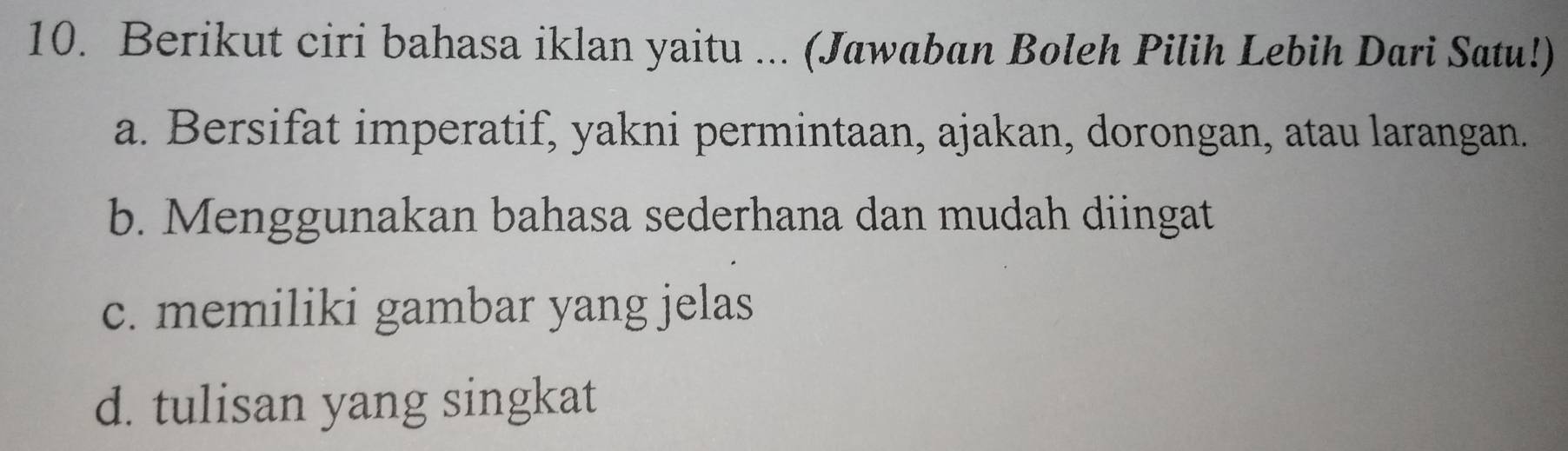 Berikut ciri bahasa iklan yaitu ... (Jawaban Boleh Pilih Lebih Dari Satu!)
a. Bersifat imperatif, yakni permintaan, ajakan, dorongan, atau larangan.
b. Menggunakan bahasa sederhana dan mudah diingat
c. memiliki gambar yang jelas
d. tulisan yang singkat