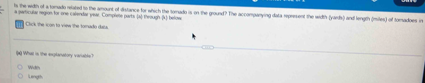 ls the width of a tornado related to the amount of distance for which the tornado is on the ground? The accompanying data represent the width (yards) and length (miles) of tornadoes in 
a particular region for one calendar year. Complete parts (a) through (k) below 
Click the icon to view the tornado data. 
(a) What is the explanatory variable? 
Width 
Length