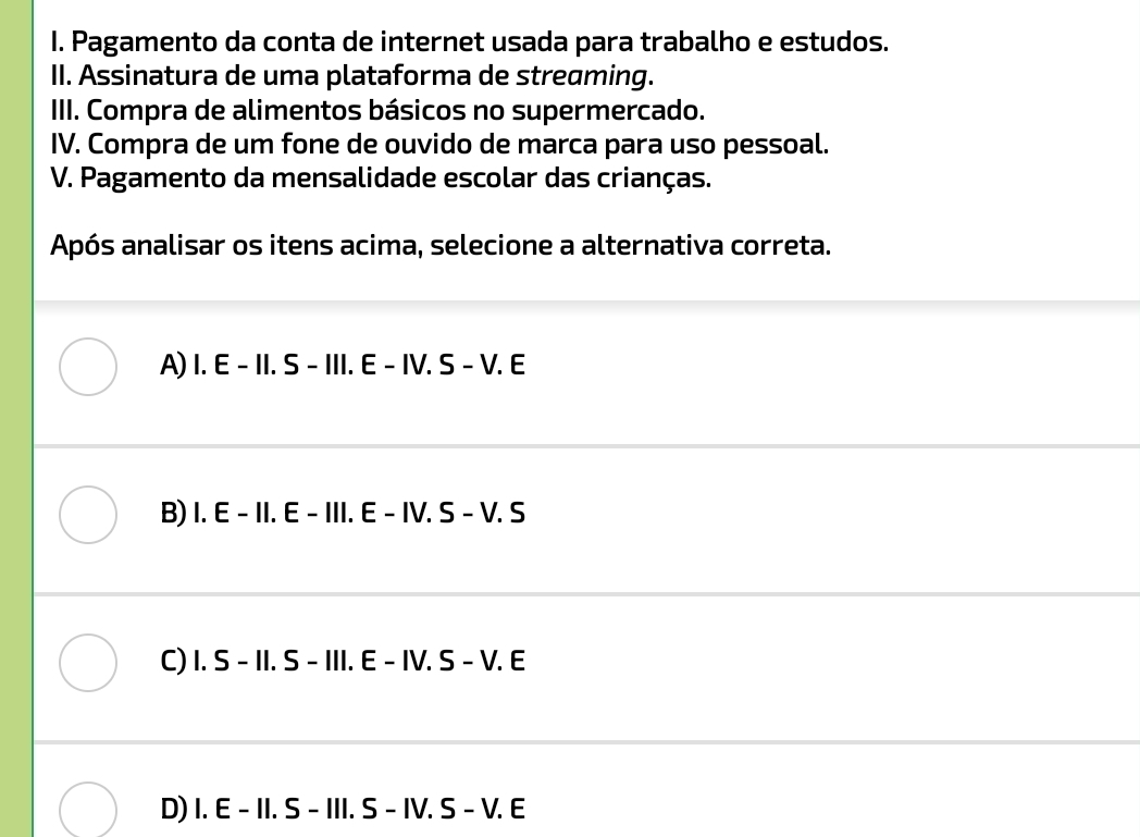 Pagamento da conta de internet usada para trabalho e estudos.
II. Assinatura de uma plataforma de streaming.
III. Compra de alimentos básicos no supermercado.
IV. Compra de um fone de ouvido de marca para uso pessoal.
V. Pagamento da mensalidade escolar das crianças.
Após analisar os itens acima, selecione a alternativa correta.
A) I.E-II.S-III.E-IV.S-V.E
B) I. E - 11.E-III.E-IV.S-V.S
C) I.S-II.S-III.E-IV.S-V.E
D) I.E-II.S-III.S-IV.S-V.E