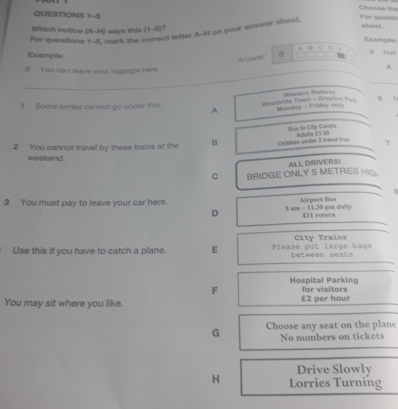 Choose the 
QUESTIONS 1-5 
Which notice (A-H) says this (1-5) ? 
sheet. 
ct letter A--H on your answer sheet. 
For questic 
For questions 1-5 mar t Example: 
A B C 
Example: 
Answer: 0 D . 0 Neil 
o You can leave your luggage here. 
A
6 N 
1 Some lorries cannot go under this. A Woodville Town - Drayton Pars Western Railway 
Monday - Friday only 
Bus to City Centre 
2 You cannot travel by these trains at the B Children under 2 travel free Adults £1.50
1 
weekend. 
ALL DRIVERS! 
C BRIDGE ONLY 5 METRES HIGH 
8 
3 You must pay to leave your car here. Airport Bus 
D 5 am - 11.30 pm daily
£1l return 
City Trains 
Use this if you have to catch a plane. E Please put large bags 
between seats 
Hospital Parking 
F for visitors 
You may sit where you like. £2 per hour
G Choose any seat on the plane 
No numbers on tickets 
Drive Slowly 
H Lorries Turning