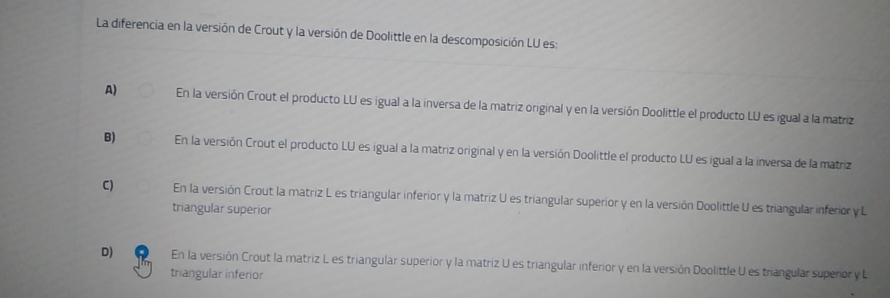 La diferencia en la versión de Crout y la versión de Doolittle en la descomposición LU es:
A) En la versión Crout el producto LU es igual a la inversa de la matriz original y en la versión Doolittle el producto LU es igual a la matriz
B) En la versión Crout el producto LU es igual a la matriz original y en la versión Doolittle el producto LU es igual a la inversa de la matriz
C) En la versión Crout la matriz L es triangular inferior y la matriz U es triangular superior y en la versión Doolittle U es triangular inferior y L
triangular superior
D) En la versión Crout la matriz L es triangular superior y la matriz U es triangular inferior y en la versión Doolittle U es triangular superior y L
triangular inferior