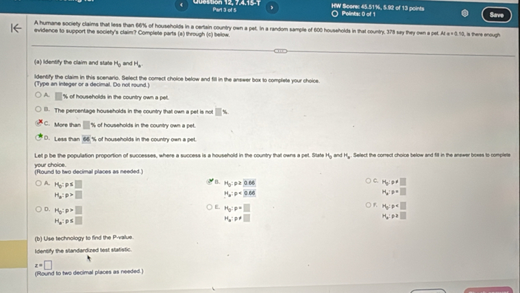 < Question 12, 7,4,15-1 Part 3 of 5 . HW Score:  45.51%, 5.92 of 13 points Savi
Points: 0 of 1
A humane society claims that less than 66% of households in a certain country own a pet. In a random sample of 600 households in that country, 378 say they own a pet. At a=0.10
evidence to support the society's claim? Complete parts (a) through (c) below. , is there enough
(a) Identify the claim and state H_0 and H_a. 
ldentify the claim in this scenario. Select the correct choice below and fill in the answer box to complete your choice.
(Type an integer or a decimal. Do not round.)
A. □ % of households in the country own a pet.
B. The percentage households in the country that own a pet is not □ %
C. More than □ * of households in the country own a pet.
D. Less than overline 66% of households in the country own a pet.
Let p be the population proportion of successes, where a success is a household in the country that owns a pet. State
your choice. H_0 and H_a. Select the correct choice below and fill in the answer boxes to complete
(Round to two decimal places as needed.)
B.
C.
A. H_0:p≤ □ H_0:p≥ 0.66 H_0:p!= □
H_a:p>□
H_a:p<0.66
H_a:p=□
D. H_0:p>□
F H_0:p
E. H_0:p=□ H_a:p≥ □
H_a:p≤ □
H_a:p!= □
(b) Use technology to find the P -value.
Identify the standardized test statistic.
z=□
(Round to two decimal places as needed.)