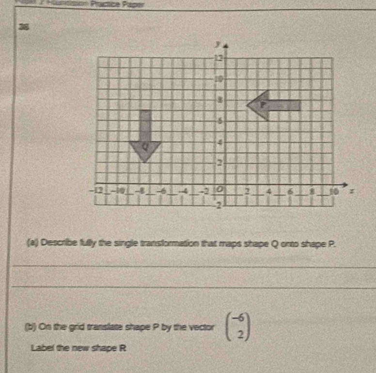 on Prácíca Pagér 
38 
(a) Describe fully the single transformation that maps shape Q onto shape P. 
_ 
_ 
(b) On the grid translate shape P by the vector beginpmatrix -6 2endpmatrix
Label the new shape R