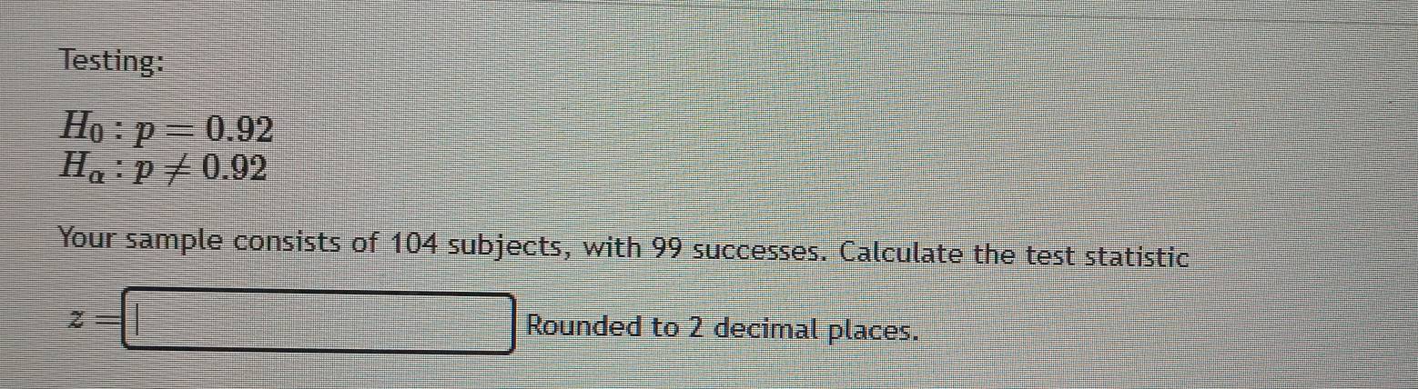 Testing:
H_0:p=0.92
H_alpha :p!= 0.92
Your sample consists of 104 subjects, with 99 successes. Calculate the test statistic
z=□ Rounded to 2 decimal places.