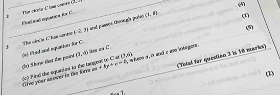 2 ' The circle C has centre
(2,3)
(4) 
Find and equation for C. 
3 The circle C has centre (-2,3) and passes through point
(1,8). 
(1) 
(5) 
(a) Find and equation for C. 
(Total for question 3 is 10 marks) 
(b) Show that the point (3,6) lies on C. 
Give your answer in the form ax+by+c=0 , where a, b and c are integers. 
(c) Find the equation to the tangent to C at (3,6). 
(2) 
s 7.