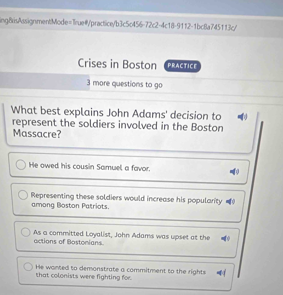 ing&isAssignmentMode=True#/practice/b3c5c456-72c2-4c18-9112-1bc8a745113c/
Crises in Boston PRACTICE
3 more questions to go
What best explains John Adams' decision to D
represent the soldiers involved in the Boston
Massacre?
He owed his cousin Samuel a favor. W
Representing these soldiers would increase his popularity D
among Boston Patriots.
As a committed Loyalist, John Adams was upset at the
actions of Bostonians.
He wanted to demonstrate a commitment to the rights
that colonists were fighting for.