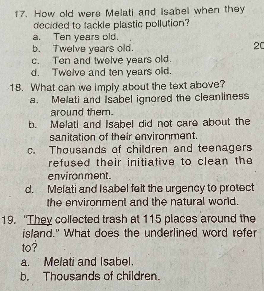 How old were Melati and Isabel when they
decided to tackle plastic pollution?
a. Ten years old.
b. Twelve years old.
20
c. Ten and twelve years old.
d. Twelve and ten years old.
18. What can we imply about the text above?
a. Melati and Isabel ignored the cleanliness
around them.
b. Melati and Isabel did not care about the
sanitation of their environment.
c. Thousands of children and teenagers
refused their initiative to clean the
environment.
d. Melati and Isabel felt the urgency to protect
the environment and the natural world.
19. “They collected trash at 115 places around the
island." What does the underlined word refer
to?
a. Melati and Isabel.
b. Thousands of children.