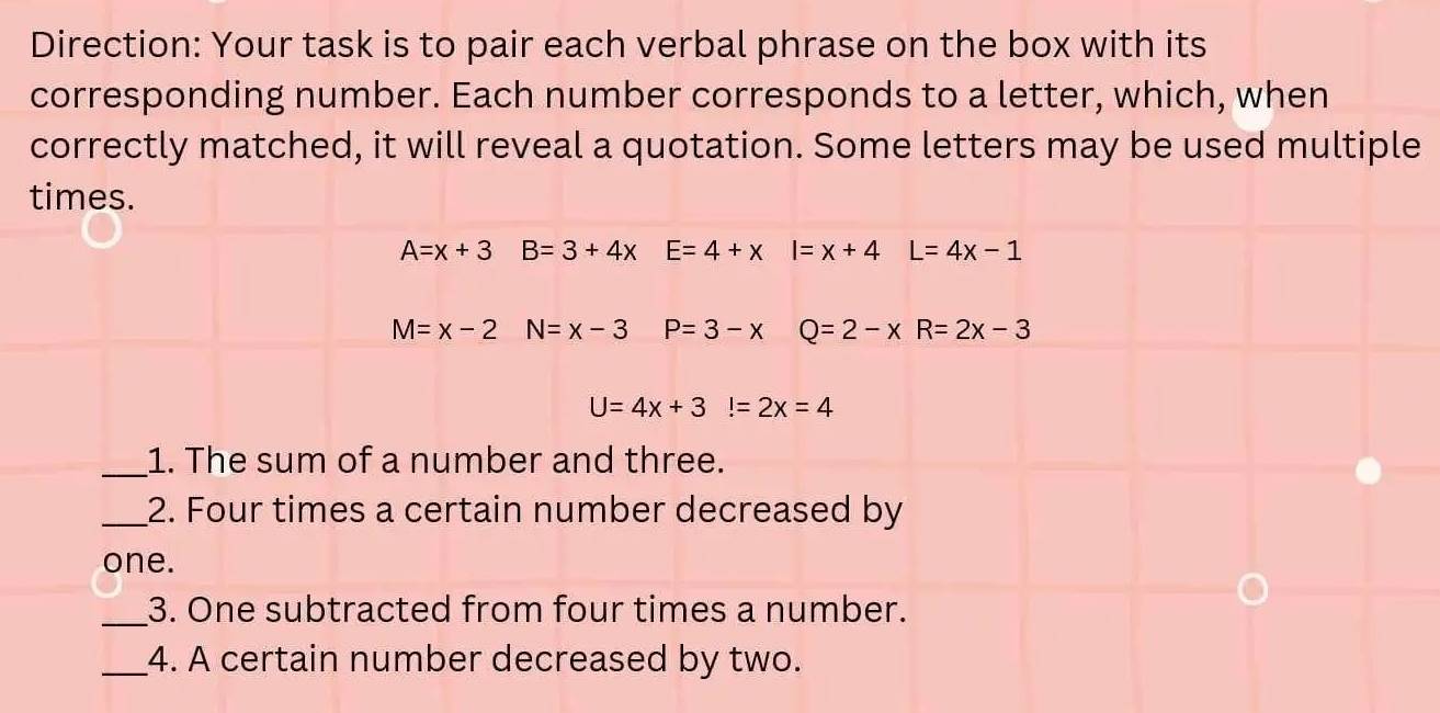 Direction: Your task is to pair each verbal phrase on the box with its 
corresponding number. Each number corresponds to a letter, which, when 
correctly matched, it will reveal a quotation. Some letters may be used multiple 
times.
A=x+3B=3+4x E=4+x I=x+4 L=4x-1
M=x-2N=x-3 P=3-x Q=2-xR=2x-3
U=4x+3!=2x=4
_1. The sum of a number and three. 
_2. Four times a certain number decreased by 
one. 
_3. One subtracted from four times a number. 
_4. A certain number decreased by two.