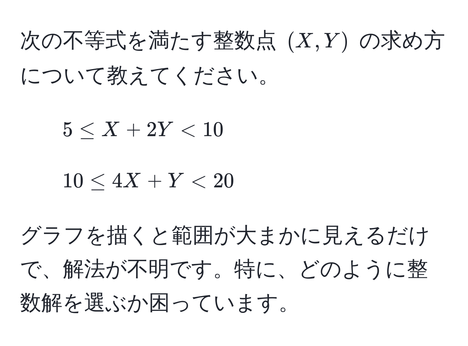 次の不等式を満たす整数点 ((X, Y)) の求め方について教えてください。  
1. (5 ≤ X + 2Y < 10)  
2. (10 ≤ 4X + Y < 20)

グラフを描くと範囲が大まかに見えるだけで、解法が不明です。特に、どのように整数解を選ぶか困っています。