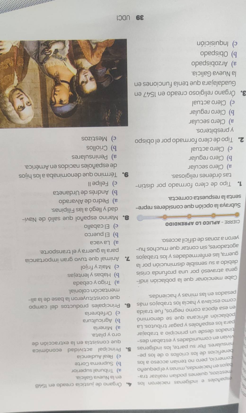 españoles e indígenas nacieron los 4 Órgano de justicia creado en 1548
mestizos, quienes podían realizar tra- en la Nueva Galicia.
bajos en haciendas, minas y el pequeño a) Tribunal superior
comercio, pero no tenían acceso a los b) Suprema Corte
beneficios de los criollos o de los pe- c) Real Audiencia
hinsulares. Por su parte, los indígenas 5. Principal actividad económica
vivían en comunidades y estaban des- que consistía en la extracción de
tinados desde un principio a trabajar oro y plata.
para los españoles y pagar tributos. La a) Minería
población africana que se denominó b) Agricultura
en esa época como negros, fue traída c) Orfebrería
como esclava y hacía los trabajos más 6. Principales productos del campo
pesados en las minas y haciendas. que constituyeron la base de la ali-
mentación colonial.
Cabe mencionar que la población indí- a) Trigo y cebada
gena atravesó por una profunda crisis b) Habas y lentejas
debido a su sensible disminución por la c) Maíz y frijol
guerra, las enfermedades y los trabajos 7 Animal que tuvo gran importancia
agotadores, sin contar que muchos hu- para la guerra y el transporte.
yeron a zonas de difícil acceso. a) La vaca
b) El puerco
CIERRE - APLICO LO APRENDIDO c) El caballo
8. Marino español que salió de Navi-
Subraya la opción que consideres repre- dad y llegó a las Filipinas.
senta la respuesta correcta. a) Pedro de Alvarado
b) Andrés de Urdaneta
Tipo de clero formado por distin- c) Felipe II
tas órdenes religiosas. 9. Término que denominaba a los hijos
a) Clero secular de españoles nacidos en América.
b) Clero regular a)Peninsulares
c)Clero actual b) Criollos
2. Tipo de clero formado por el obispo c) Mestizos
y presbíteros.
a) Clero secular
b) Clero regular
c) Clero actual
3. Órgano religioso creado en 1547 en
Guadalajara que tenía funciones en
la Nueva Galicia.
a) Arzobispado
b) Obispado
c) Inquisición
39 UDC1