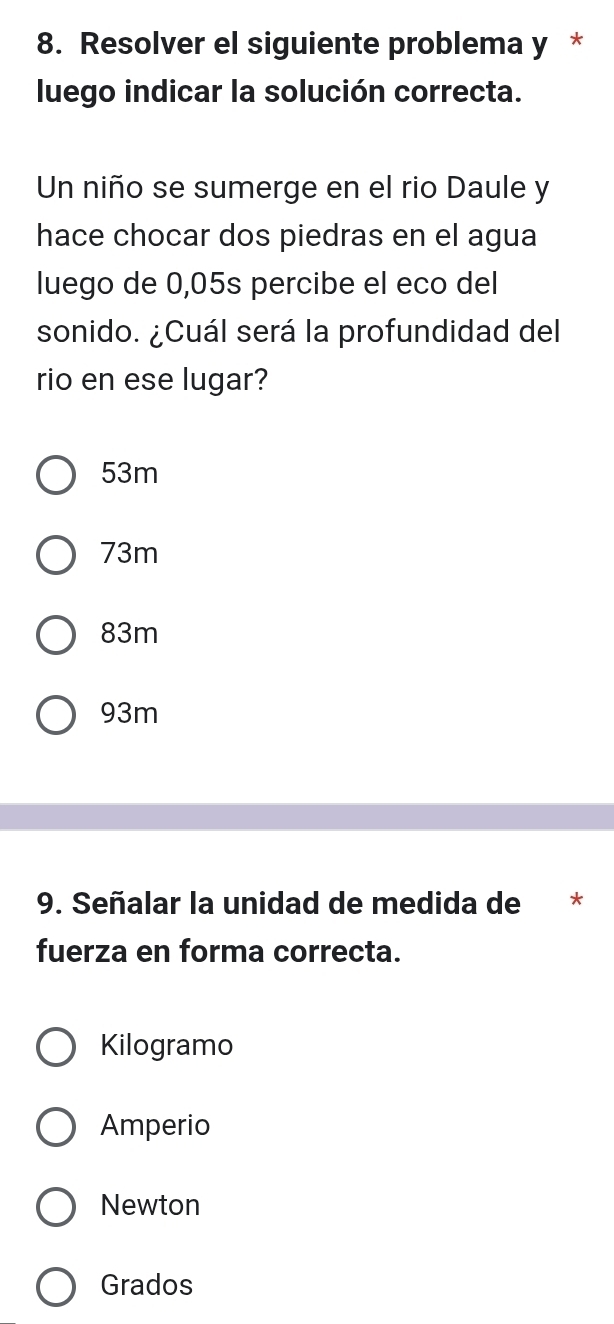 Resolver el siguiente problema y *
luego indicar la solución correcta.
Un niño se sumerge en el rio Daule y
hace chocar dos piedras en el agua
luego de 0,05s percibe el eco del
sonido. ¿Cuál será la profundidad del
rio en ese lugar?
53m
73m
83m
93m
9. Señalar la unidad de medida de **
fuerza en forma correcta.
Kilogramo
Amperio
Newton
Grados