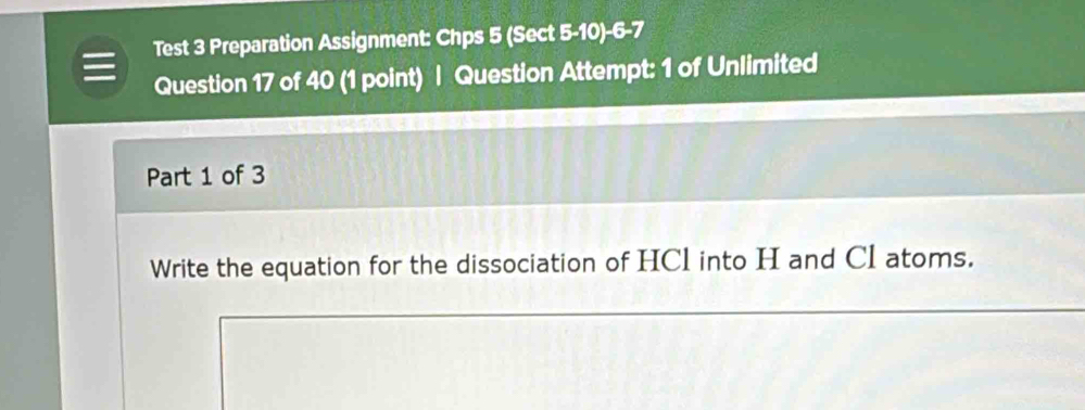 Test 3 Preparation Assignment: Chps 5 (Sect 5-10)-6-7 
Question 17 of 40 (1 point) | Question Attempt: 1 of Unlimited 
Part 1 of 3 
Write the equation for the dissociation of HCl into H and CI atoms.