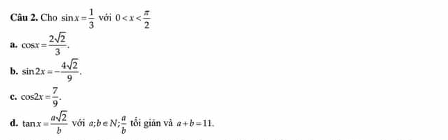 Cho sin x= 1/3  với 0
a. cos x= 2sqrt(2)/3 .
b. sin 2x=- 4sqrt(2)/9 .
c. cos 2x= 7/9 .
d. tan x= asqrt(2)/b  với a; b∈ N;  a/b  tối giān và a+b=11.