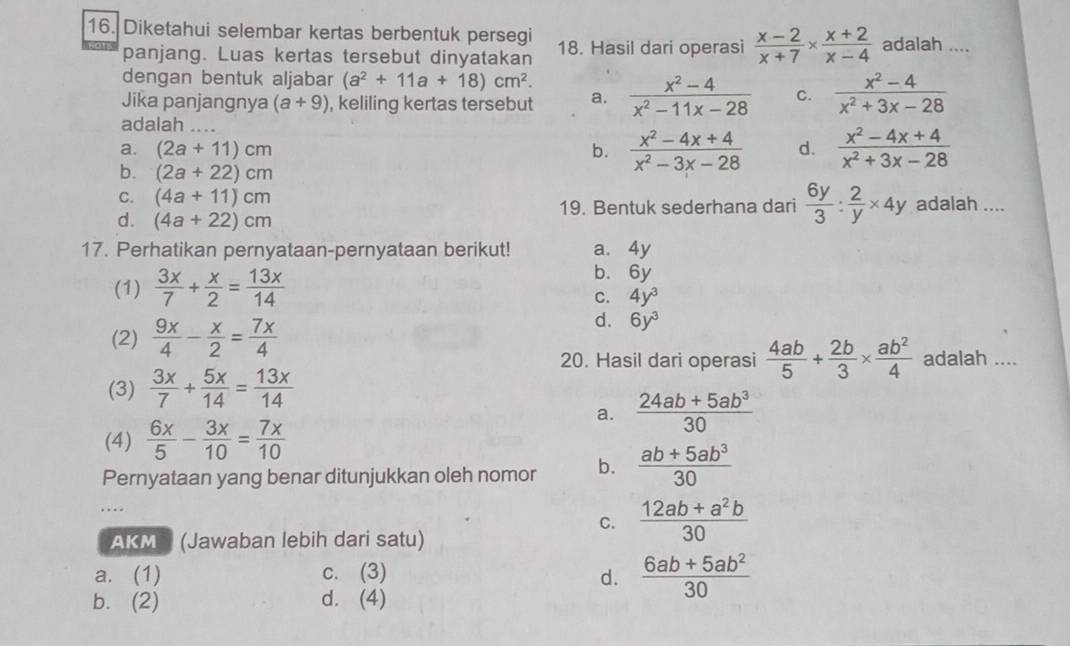 Diketahui selembar kertas berbentuk persegi 18. Hasil dari operasi  (x-2)/x+7 *  (x+2)/x-4  adalah ....
panjang. Luas kertas tersebut dinyatakan
dengan bentuk aljabar (a^2+11a+18)cm^2.
Jika panjangnya (a+9) , keliling kertas tersebut a.  (x^2-4)/x^2-11x-28  C.  (x^2-4)/x^2+3x-28 
adalah ...
a. (2a+11)cm b.  (x^2-4x+4)/x^2-3x-28  d.  (x^2-4x+4)/x^2+3x-28 
b. (2a+22)cm
C. (4a+11)cm
d. (4a+22)cm 19. Bentuk sederhana dari  6y/3 : 2/y * 4y adalah ....
17. Perhatikan pernyataan-pernyataan berikut! a. 4y
(1)  3x/7 + x/2 = 13x/14 
b. 6y
C. 4y^3
d. 6y^3
(2)  9x/4 - x/2 = 7x/4  adalah ....
20. Hasil dari operasi  4ab/5 + 2b/3 *  ab^2/4 
(3)  3x/7 + 5x/14 = 13x/14 
a.  (24ab+5ab^3)/30 
(4)  6x/5 - 3x/10 = 7x/10 
Pernyataan yang benar ditunjukkan oleh nomor b.  (ab+5ab^3)/30 
C.  (12ab+a^2b)/30 
AKM I (Jawaban lebih dari satu)
a. (1) c. (3) d.  (6ab+5ab^2)/30 
b. (2) d. (4)