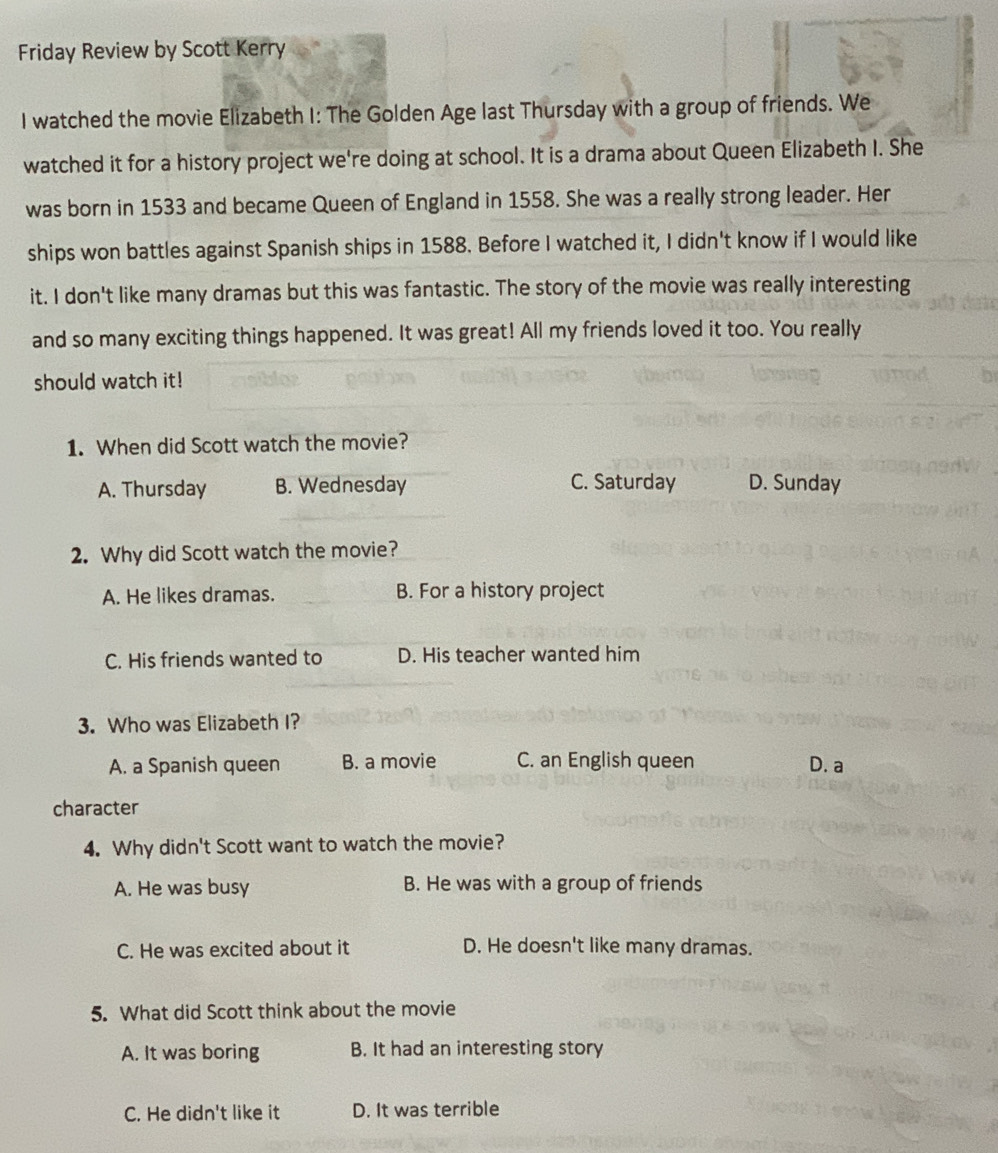 Friday Review by Scott Kerry
I watched the movie Elizabeth I: The Golden Age last Thursday with a group of friends. We
watched it for a history project we're doing at school. It is a drama about Queen Elizabeth I. She
was born in 1533 and became Queen of England in 1558. She was a really strong leader. Her
ships won battles against Spanish ships in 1588. Before I watched it, I didn't know if I would like
it. I don't like many dramas but this was fantastic. The story of the movie was really interesting
and so many exciting things happened. It was great! All my friends loved it too. You really
should watch it!
1. When did Scott watch the movie?
A. Thursday B. Wednesday C. Saturday D. Sunday
2. Why did Scott watch the movie?
A. He likes dramas. B. For a history project
C. His friends wanted to D. His teacher wanted him
3. Who was Elizabeth I?
A. a Spanish queen B. a movie C. an English queen D. a
character
4. Why didn't Scott want to watch the movie?
A. He was busy B. He was with a group of friends
C. He was excited about it D. He doesn't like many dramas.
5. What did Scott think about the movie
A. It was boring B. It had an interesting story
C. He didn't like it D. It was terrible