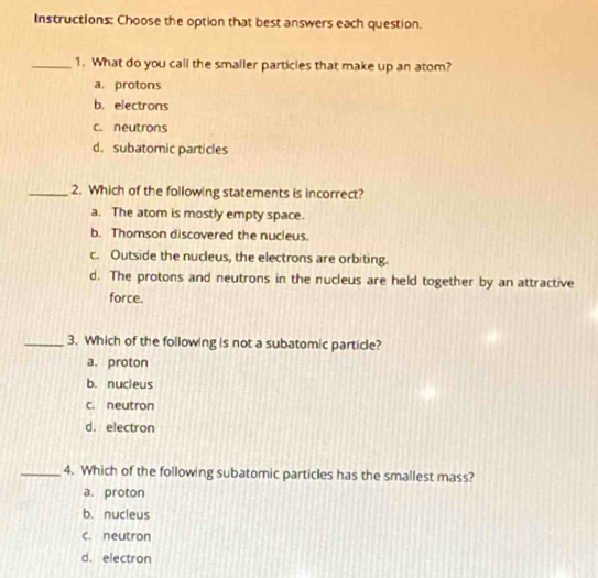 Instructions: Choose the option that best answers each question.
_1. What do you call the smaller particles that make up an atom?
a. protons
b. electrons
c. neutrons
d.subatomic particles
_2. Which of the following statements is incorrect?
a. The atom is mostly empty space.
b. Thomson discovered the nucleus.
c. Outside the nucleus, the electrons are orbiting.
d. The protons and neutrons in the nucleus are held together by an attractive
force.
_3. Which of the following is not a subatomic particle?
a. proton
b. nucleus
c. neutron
d.electron
_4. Which of the following subatomic particles has the smallest mass?
a. proton
b. nucleus
c. neutron
d. electron