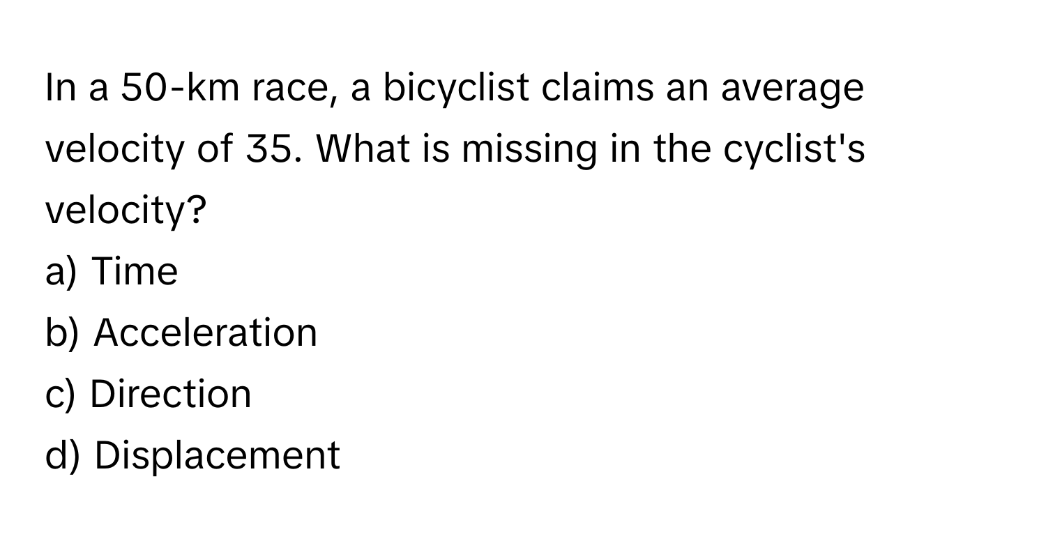 In a 50-km race, a bicyclist claims an average velocity of 35. What is missing in the cyclist's velocity?

a) Time 
b) Acceleration 
c) Direction 
d) Displacement