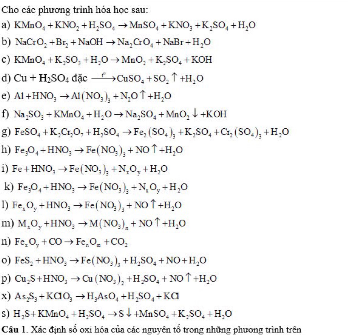 Cho các phương trình hóa học sau:
a) KMnO_4+KNO_2+H_2SO_4to MnSO_4+KNO_3+K_2SO_4+H_2O
b) NaCrO_2+Br_2+NaOHto Na_2CrO_4+NaBr+H_2O
c) KMnO_4+K_2SO_3+H_2Oto MnO_2+K_2SO_4+KOH
d) Cu+H_2SO_4dicto CuSO_4+SO_2uparrow +H_2O
e) Al+HNO_3to Al(NO_3)_3+N_2Ouparrow +H_2O
f) Na_2SO_3+KMnO_4+H_2Oto Na_2SO_4+MnO_2downarrow +KOH
g) FeSO_4+K_2Cr_2O_7+H_2SO_4to Fe_2(SO_4)_3+K_2SO_4+Cr_2(SO_4)_3+H_2O
h) Fe_3O_4+HNO_3to Fe(NO_3)_3+NOuparrow +H_2O
i) Fe+HNO_3to Fe(NO_3)_3+N_xO_y+H_2O
k) Fe_3O_4+HNO_3to Fe(NO_3)_3+N_xO_y+H_2O
1) Fe_xO_y+HNO_3to Fe(NO_3)_3+NOuparrow +H_2O
m) M_xO_y+HNO_3to M(NO_3)_n+NOuparrow +H_2O
n) Fe_xO_y+COto Fe_nO_x+CO_2
o) FeS_2+HNO_3to Fe(NO_3)_3+H_2SO_4+NO+H_2O
p) Cu_2S+HNO_3to Cu(NO_3)_2+H_2SO_4+NOuparrow +H_2O
x) As_2S_3+KClO_3to H_3AsO_4+H_2SO_4+KCl
s) H_2S+KMnO_4+H_2SO_4to Sdownarrow +MnSO_4+K_2SO_4+H_2O
Câu 1. Xác định số oxi hóa của các nguyên tổ trong những phương trình trên