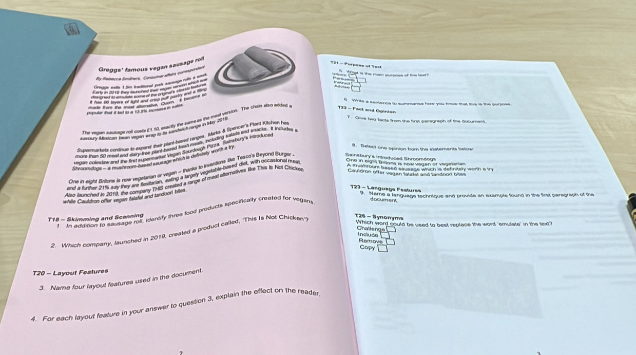 Greggs' famous vegan sausage roll
21 - Purpose of Text
By Rebecca Smithers, Consumar aftairs correspondent

6. Write a sentence to summanse how you know that this is the purpose
The vegan sausage roll costs £f.10, exactly the same as the meat version. The chain elso added
T22 - Fact and Opinion
savoury Miexrican beart vegan wrap to its sandwich range in My 2019
7. Give two facts from the first paragraph of the document
Supermarkets continue to expand their plant-based ranges. Marks & Spencer's Plant Kitchen ha
more than 50 meat and dairy-free plant-based fresh meals, including salads and snacks. it includes 
vecan coleslaw and the first supermarket Vegan Sourdough Pizza. Sainsbury's introduced
Shroomdogs - a mushroom-based sausage which is definitely worth a try
B. Select one opinion from the statements below
A mushroom based sausage which is definitely worth a try
One in eight Britons is now vegetarian or vegan - thanks to inventions like Tesco's Beyond Burger Sainsbury's introduced Shroomdogs
and a further 21% say they are flexitarian, eating a largely vegetable-based diet, with occasional mea One in eight Britons is now vegan or vegetarian
Also launched in 2019, the company THIS created a range of meat alternatives like This Is Not Chicker Cauldron offer vegan falafel and tandoori bites
T23 - Language Features
. Name a language technique and provide an example found in the first paragraph of the
while Cauldron offer vegan falafel and tandoori bites
1 In addition to sausage roll, identify three food products specifically created for vegans
document
T18 - Skimming and Scanning T26 - Synonyms
2. Which company, launched in 2019, created a product called, ‘This Is Not Chicken'
Which word could be used to best replace the word 'emulate' in the text?
Challenge
Include
Remove
Copy
T20 - Layout Features
3. Name four layout features used in the document.
4. For each layout feature in your answer to question 3, explain the effect on the reader