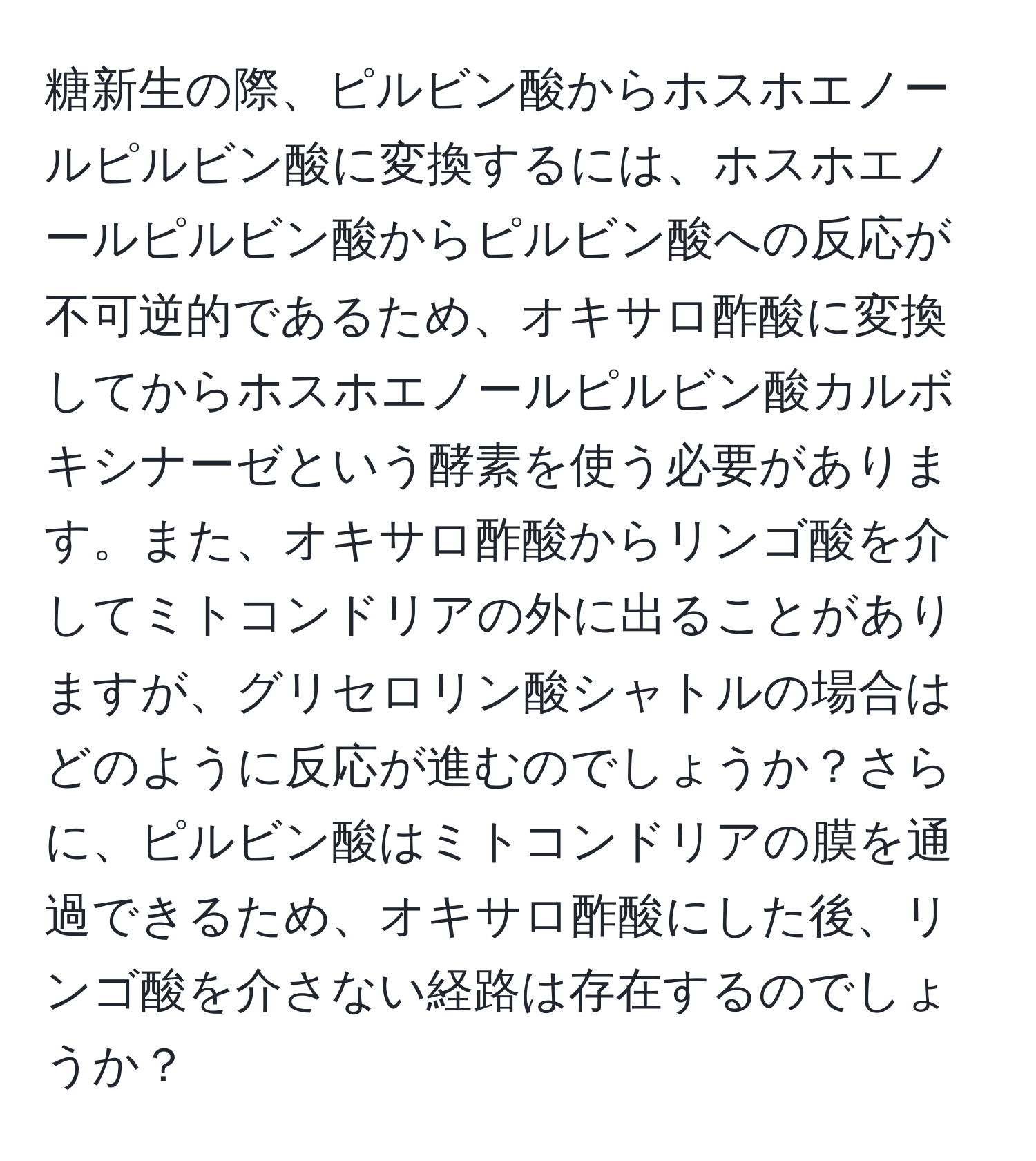 糖新生の際、ピルビン酸からホスホエノールピルビン酸に変換するには、ホスホエノールピルビン酸からピルビン酸への反応が不可逆的であるため、オキサロ酢酸に変換してからホスホエノールピルビン酸カルボキシナーゼという酵素を使う必要があります。また、オキサロ酢酸からリンゴ酸を介してミトコンドリアの外に出ることがありますが、グリセロリン酸シャトルの場合はどのように反応が進むのでしょうか？さらに、ピルビン酸はミトコンドリアの膜を通過できるため、オキサロ酢酸にした後、リンゴ酸を介さない経路は存在するのでしょうか？