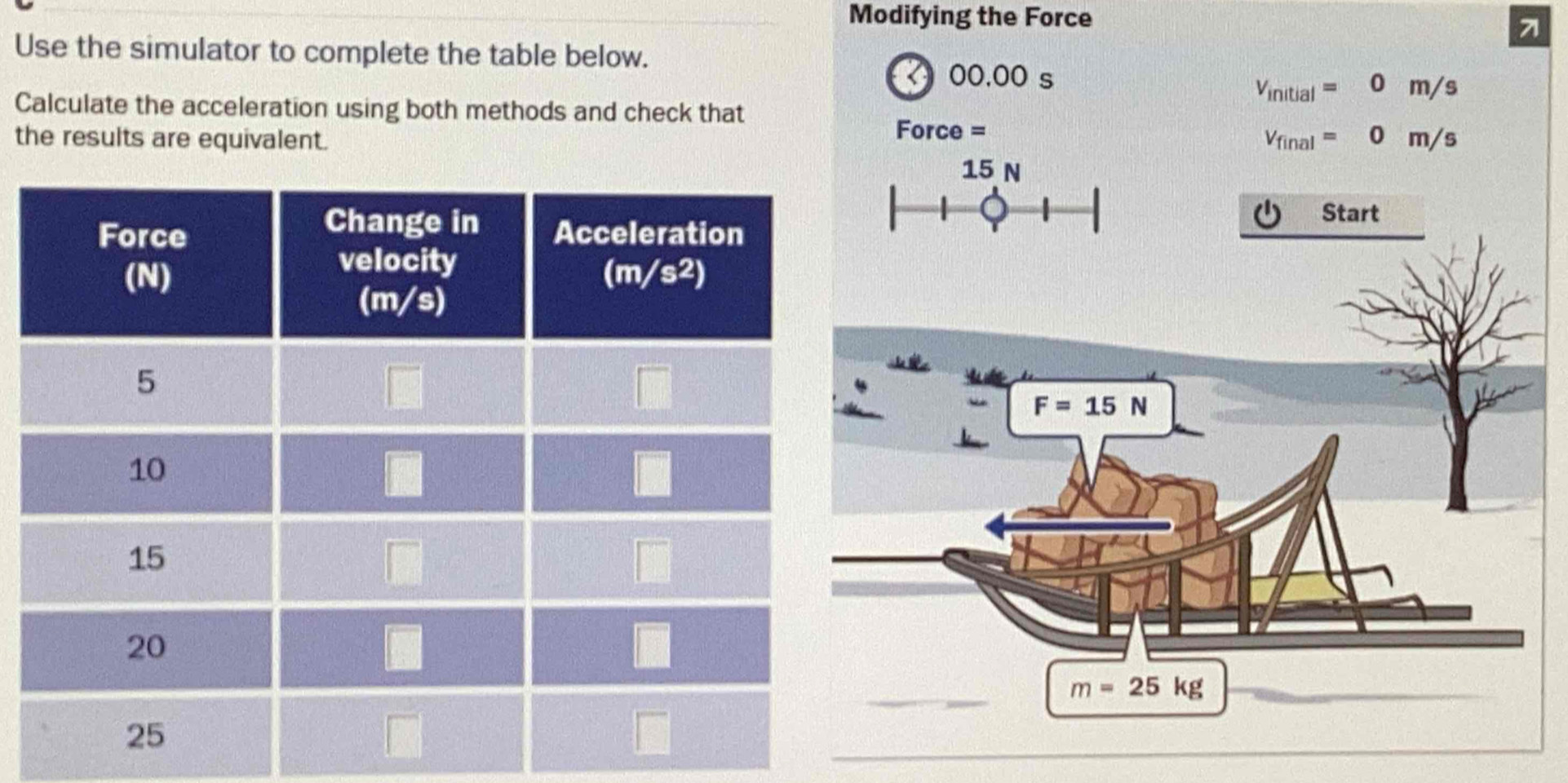 Modifying the Force
71
Use the simulator to complete the table below.
00.00 s
V_initial=0m/s
Calculate the acceleration using both methods and check that
the results are equivalent.
Force =
V_final=0m/s