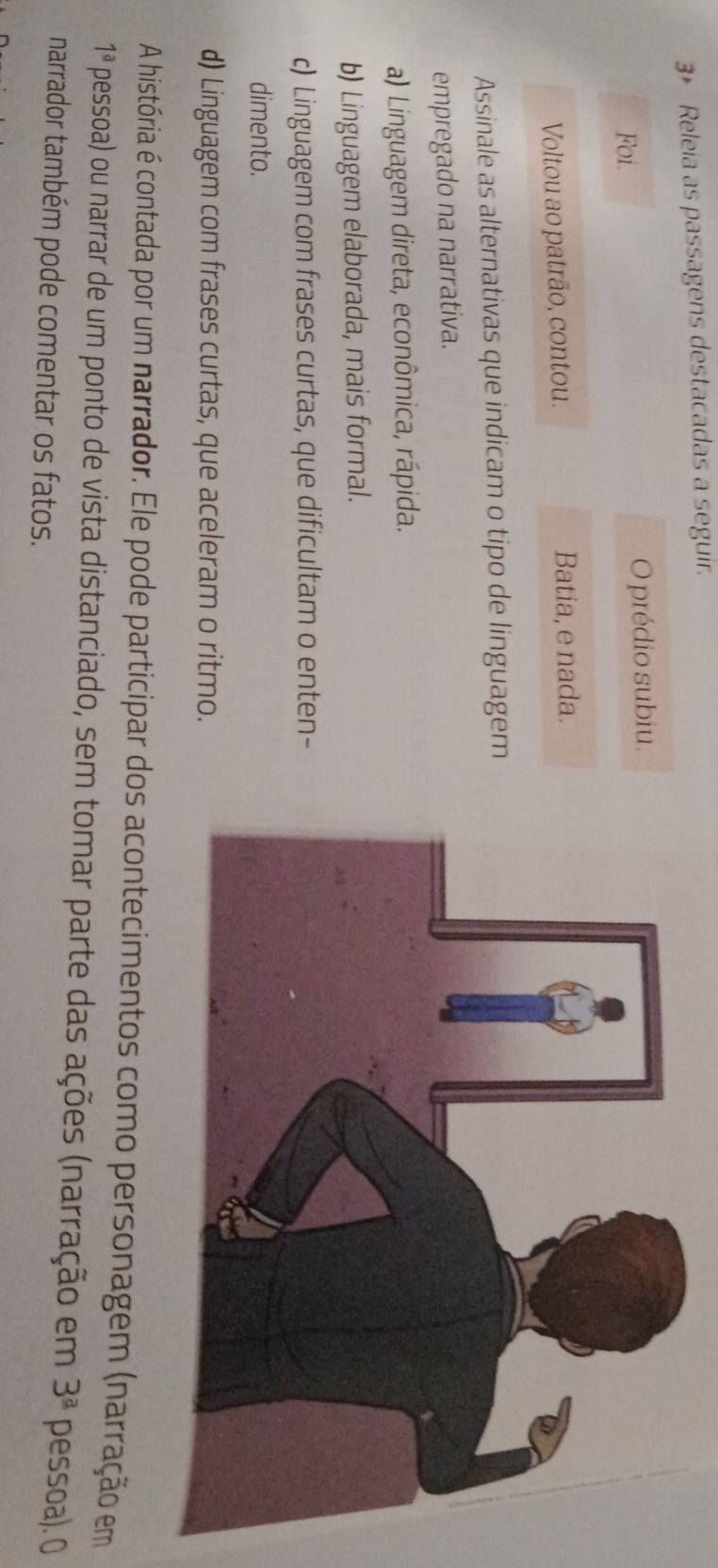 Releia as passagens destacadas a seguir.
Foi. O prédio subiu.
Voltou ao patrão, contou. Batia, e nada.
Assinale as alternativas que indicam o tipo de linguagem
empregado na narrativa.
a) Linguagem direta, econômica, rápida.
b) Linguagem elaborada, mais formal.
c) Linguagem com frases curtas, que dificultam o enten-
dimento.
d) Linguagem com frases curtas, que aceleram o ritmo.
A história é contada por um narrador. Ele pode participar dos acontecimentos como personagem (narração em
1^a pessoa) ou narrar de um ponto de vista distanciado, sem tomar parte das ações (narração em 3^(_ a) pessoa). 0
narrador também pode comentar os fatos.