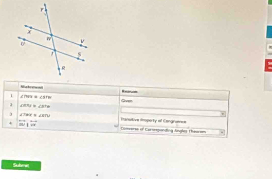 Statement Reason 
1 ∠ TWX≌ ∠ STW Given 
2 ∠ RTU≌ ∠ STW
J ∠ TWX≌ ∠ RTU Transitive Property of Congruence 
4 overleftrightarrow SU|overleftrightarrow VX Conversa of Correspanding Angles Thearem 
Submit