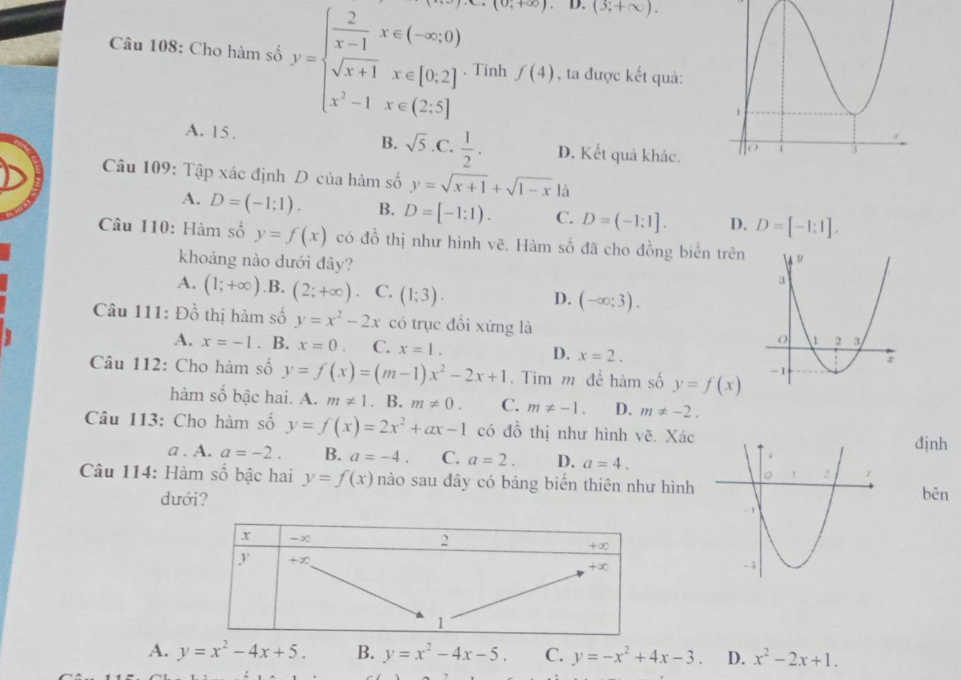 (0,+∈fty ). D. (3;+∈fty ).
Câu 108: Cho hàm số y=beginarrayl  2/x-1 x∈ (-∈fty ,0) sqrt(x+1)x∈ [0,2] x^2-1x∈ (2,5]endarray. Tinh f(4) , ta được kết quả:
B.
A. 15 . sqrt(5) .C.  1/2 · D. Kết quả khác.
Câu 109: Tập xác định D của hàm số y=sqrt(x+1)+sqrt(1-x) là
A. D=(-1;1). B. D=[-1:1). C. D=(-1;1]. D. D=[-1:1].
Câu 110: Hàm số y=f(x) có đồ thị như hình vẽ. Hàm số đã cho đồng biến trên
khoảng nào dưới đây?
A. (1;+∈fty ) .B. (2;+∈fty ) C. (1;3).
D. (-∈fty ;3).
Câu 111: Đồ thị hàm số y=x^2-2x có trục đối xứng là
A. x=-1. B. x=0 C. x=1. x=2.
D.
Câu 112: Cho hàm số y=f(x)=(m-1)x^2-2x+1. Tìm m để hàm số y=f(x)
hàm số bậc hai. A. m!= 1. B. m!= 0. C. m!= -1. D. m!= -2.
Câu 113: Cho hàm số y=f(x)=2x^2+ax-1 có đồ thị như hình vẽ. Xác
định
a . A. a=-2. B. a=-4. C. a=2. D. a=4.
Câu 114: Hàm số bậc hai y=f(x) nào sau đây có bảng biến thiên như hình
bên
dưới?
A. y=x^2-4x+5. B. y=x^2-4x-5. C. y=-x^2+4x-3. D. x^2-2x+1.