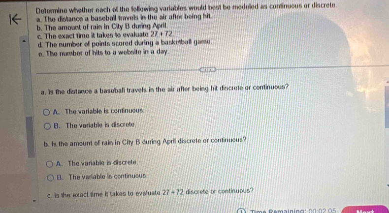 Determine whether each of the following variables would best be modeled as continuous or discrete.
a. The distance a baseball travels in the air after being hit
b. The amount of rain in City B during April.
c. The exact time it takes to evaluate 27+72
d. The number of points scored during a basketball game
e. The number of hits to a website in a day.
a. Is the distance a baseball travels in the air after being hit discrete or continuous?
A. The variable is continuous.
B. The variable is discrete
b. Is the amount of rain in City B during April discrete or continuous?
A. The variable is discrete.
B. The variable is continuous
c. Is the exact time it takes to evaluate 27+72 discrete or continuous?
Time Remaining: 00:02:05 Mavt