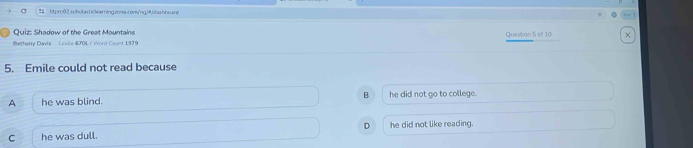 Shadow of the Great Mountains
Bethany Davis Lexile 670L / Word Count 1979 Question 5 of 10
5. Emile could not read because
A he was blind. B he did not go to college.
D
C he was dull. he did not like reading.