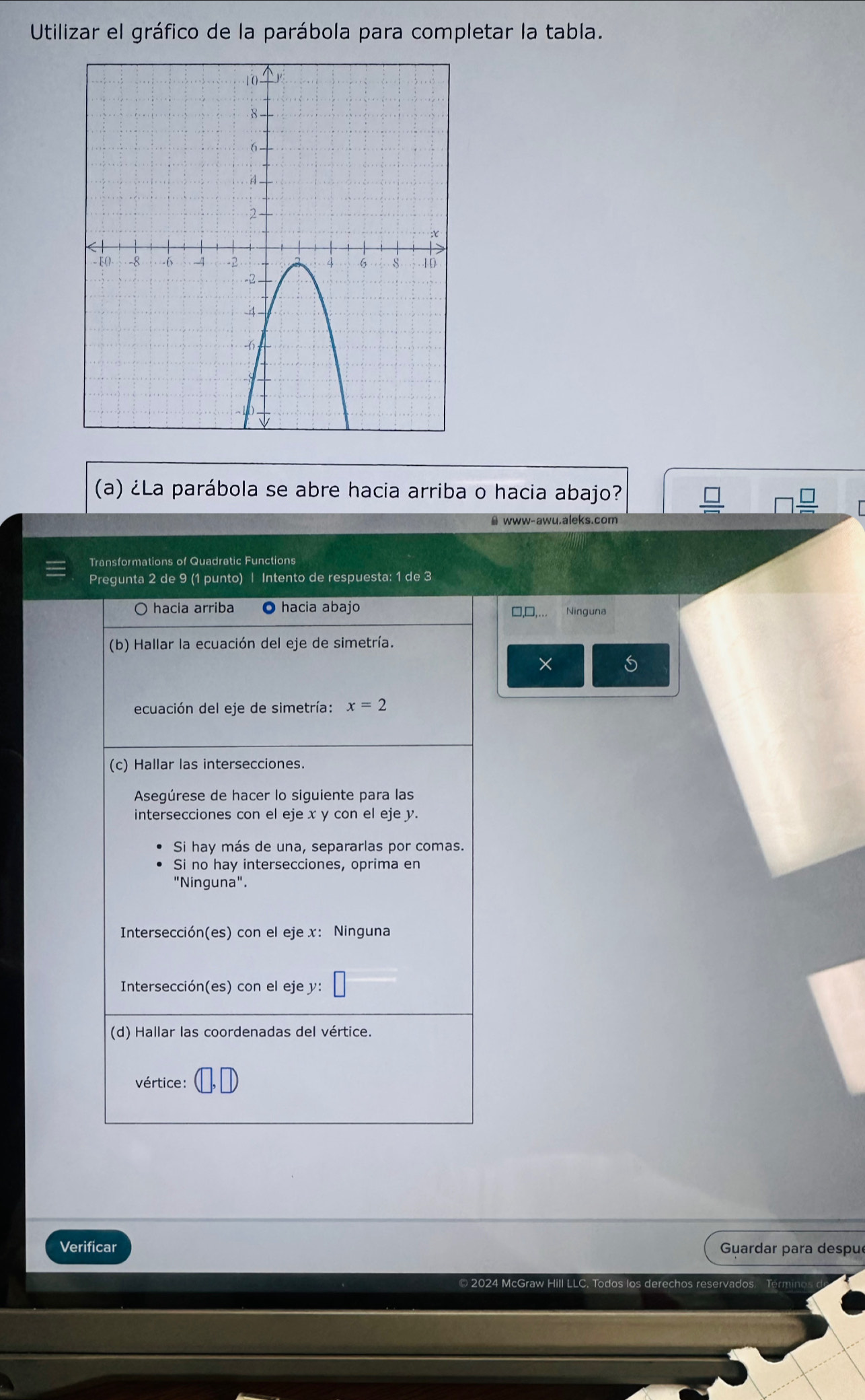 Utilizar el gráfico de la parábola para completar la tabla.
(a) ¿La parábola se abre hacia arriba o hacia abajo?
# www-awu.aleks.com
Transformations of Quadratic Functions
Pregunta 2 de 9 (1 punto) | Intento de respuesta: 1 de 3
□,□,... Ninguna
×
Verificar  Guardar para despu
© 2024 McGraw Hill LLC. Todos los derechos reservados