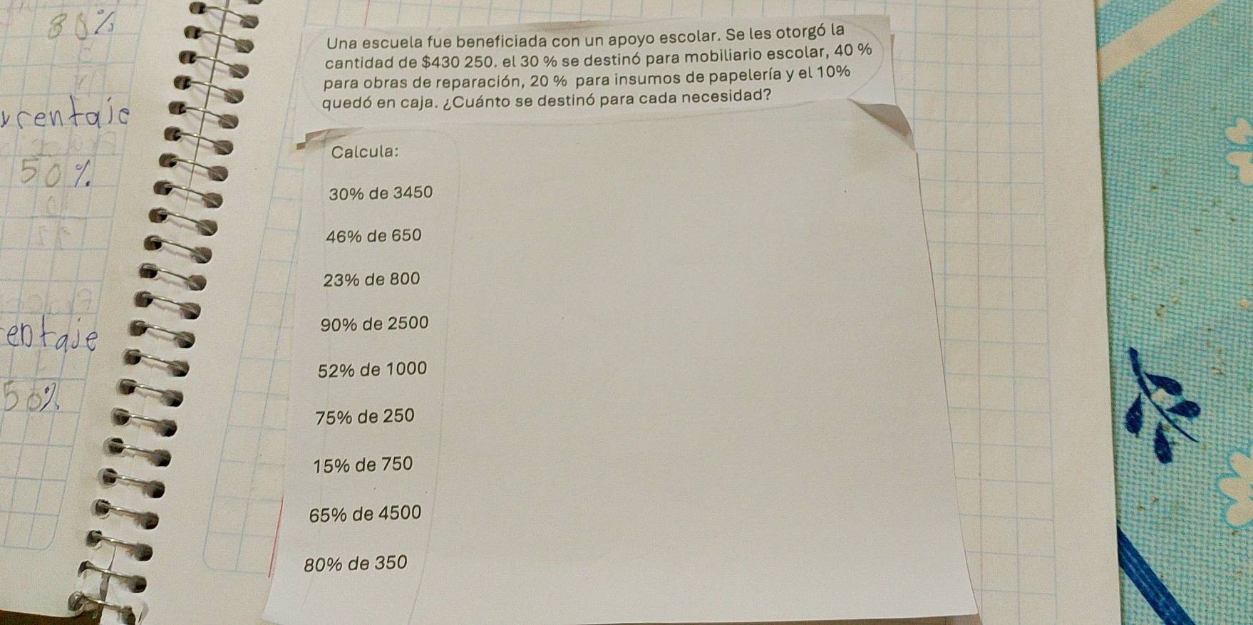 Una escuela fue beneficiada con un apoyo escolar. Se les otorgó la 
cantidad de $430 250. el 30 % se destinó para mobiliario escolar, 40 %
para obras de reparación, 20 % para insumos de papelería y el 10%
quedó en caja. ¿Cuánto se destinó para cada necesidad? 
Calcula:
30% de 3450
46% de 650
23% de 800
90% de 2500
52% de 1000
75% de 250
15% de 750
65% de 4500
80% de 350