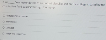 A(n) _flow meter develops an output signal based on the voltage created by the
conductive fluid passing through the meter.
differential pressure
ultrasonic
contact
magnetic inductive