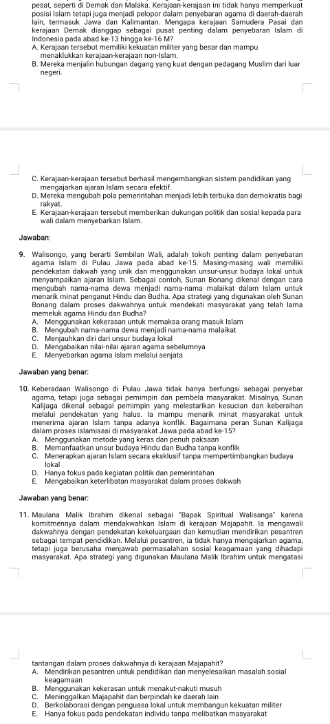 pesat, seperti di Demak dan Malaka. Kerajaan-kerajaan ini tidak hanya memperkuat
posisi Islam tetapi juga menjadi pelopor dalam penyebaran agama di daerah-daerah
lain, termasuk Jawa dan Kalimantan. Mengapa kerajaan Samudera Pasai dan
kerajaan Demak dianggap sebagai pusat penting dalam penyebaran Islam di
Indonesia pada abad ke-13 hingga ke-16 M?
A. Kerajaan tersebut memiliki kekuatan militer yang besar dan mampu
menäklukkan kerajaan-kerajaan non-Islam.
B. Mereka menjalin hubungan dagang yang kuat dengan pedagang Muslim dari luar
negeri.
C. Kerajaan-kerajaan tersebut berhasil mengembangkan sistem pendidikan yang
mengajarkan ajaran Islam secara efektif.
D. Mereka mengubah pola pemerintahan menjadi lebih terbuka dan demokratis bagi
rakyat.
E. Kerajaan-kerajaan tersebut memberikan dukungan politik dan sosial kepada para
wali dalam menyebarkan Islam.
Jawaban
9. Walisongo, yang berarti Sembilan Wali, adalah tokoh penting dalam penyebaran
agama Íslam di Pulau Jawa pada abad ke-15. Masing-masing wali memiliki
pendekatan dakwah yang unik dan menggunakan unsur-unsur budaya lokal untuk
menyampaikan ajaran Islam. Sebagai contoh, Sunan Bonang dikenal dengan cara
mengubah nama-nama dewa menjadi nama-nama malaikat dalam Islam untuk
menarik minat penganut Hindu dan Budha. Apa strategi yang digunakan oleh Sunan
Bonang dalam proses dakwahnya untuk mendekati masyārakat yang telah lama
memeluk agama Hindu dan Budha?
A. Menggunakan kekerasan untuk memaksa orang masuk Islam
B. Mengubah nama-nama dewa menjadi nama-nama malaikat
C. Menjauhkan diri dari unsur budaya lokal
D. Mengabaikan nilai-nilai ajaran agama sebelumnya
E. Menyebarkan agama Islam melalui senjata
Jawaban yang benar:
10. Keberadaan Walisongo di Pulau Jawa tidak hanya berfungsi sebagai penyebar
agama, tetapi juga sebagai pemimpin dan pembela masvarakat, Misalnya, Sunan
Kalijaga dikenal sebagai pemimpin yang melestarikan kesucian dan kebersihan
melalui pendekatan yang halus. Ia mampu menarik minat masyarakat untuk
menerima ajaran Islam tanpa adanya konflik. Bagaimana peran Sunan Kalijaga
dalam proses islamisasi di masyarakat Jawa pada abad ke-15?
A. Menggunakan metode yang keras dan penuh paksaan
B. Memanfaatkan unsur budaya Hindu dan Budha tanpa konflik
C. Menerapkan ajaran Islam secara eksklusif tanpa mempertimbangkan budaya
lokal
D. Hanya fokus pada kegiatan politik dan pemerintahan
E. Mengabaikan keterlibatan masyarakat dalam proses dakwah
Jawaban yang benar:
11. Maulana Malik Ibrahim dikenal sebagai "Bapak Spiritual Walisanga'' karena
komitmennya dalam mendakwahkan Islam di kerajaan Majapahit. Ia mengawali
dakwahnya dengan pendekatan kekeluargaan dan kemudian mendirikan pesantren
sebagai tempat pendidikan. Melalui pesantren, ia tidak hanya mengajarkan agama,
tetapi juga berusaha menjawab permasalahan sosial keagamaan yang dihadapi
masyarakat. Apa strategi yang digunakan Maulana Malik Ibrahim untuk mengatasi
tantangan dalam proses dakwahnya di kerajaan Majapahit?
A. Mendirikan pesantren untuk pendidikan dan menyelesaikan masalah sosial
keagamaan
B. Menqgunakan kekerasan untuk menakut-nakuti musuh
C. Meninggalkan Majapahit dan berpindah ke daerah lain
D. Berkolaborasi dengan penguasa İokal untuk membangun kekuatan militer
E. Hanya fokus pada pendekatan individu tanpa melibatkan masyarakat