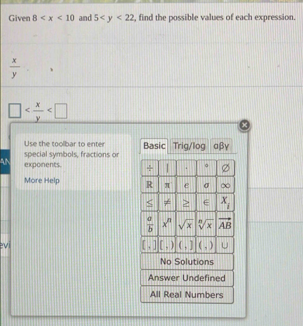 Given 8 and 5 , find the possible values of each expression.
 x/y 

×
Use the toolbar to enter Basic Trig/log aβγ
special symbols, fractions or
AN exponents. 。
÷ .
More Help σ
R π e
A ∈ X_i
 a/b  x^n sqrt(x) sqrt[n](x) vector AB
[,][,)
evi (,] (,) U
No Solutions
Answer Undefined
All Real Numbers