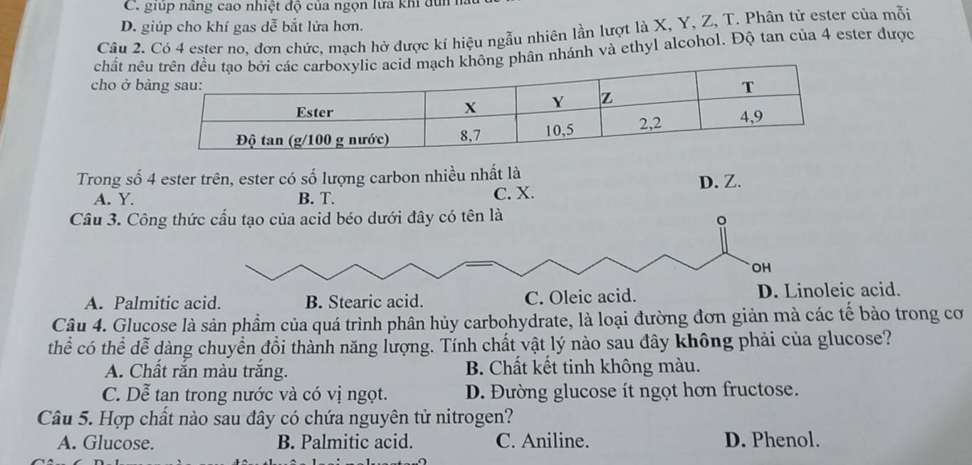 C. giúp nâng cao nhiệt độ của ngọn lửa khi dùn ha
D. giúp cho khí gas dễ bắt lửa hơn.
Câu 2. Có 4 ester no, đơn chức, mạch hở được kí hiệu ngẫu nhiên lần lượt là X, Y, Z, T. Phân tử ester của mỗi
chất nê phân nhánh và ethyl alcohol. Độ tan của 4 ester được
cho ở b
Trong số 4 ester trên, ester có số lượng carbon nhiều nhất là
D. Z.
A. Y. B. T. C. X.
Câu 3. Công thức cấu tạo của acid béo dưới đây có tên là 。
OH
A. Palmitic acid. B. Stearic acid. C. Oleic acid. D. Linoleic acid.
Câu 4. Glucose là sản phẩm của quá trình phân hủy carbohydrate, là loại đường đơn giản mà các tế bào trong cơ
thể có thể dễ dàng chuyển đổi thành năng lượng. Tính chất vật lý nào sau đây không phải của glucose?
A. Chất rắn màu trắng. B. Chất kết tinh không màu.
C. Dễ tạn trong nước và có vị ngọt. D. Đường glucose ít ngọt hơn fructose.
Câu 5. Hợp chất nào sau đây có chứa nguyên tử nitrogen?
A. Glucose. B. Palmitic acid. C. Aniline. D. Phenol.