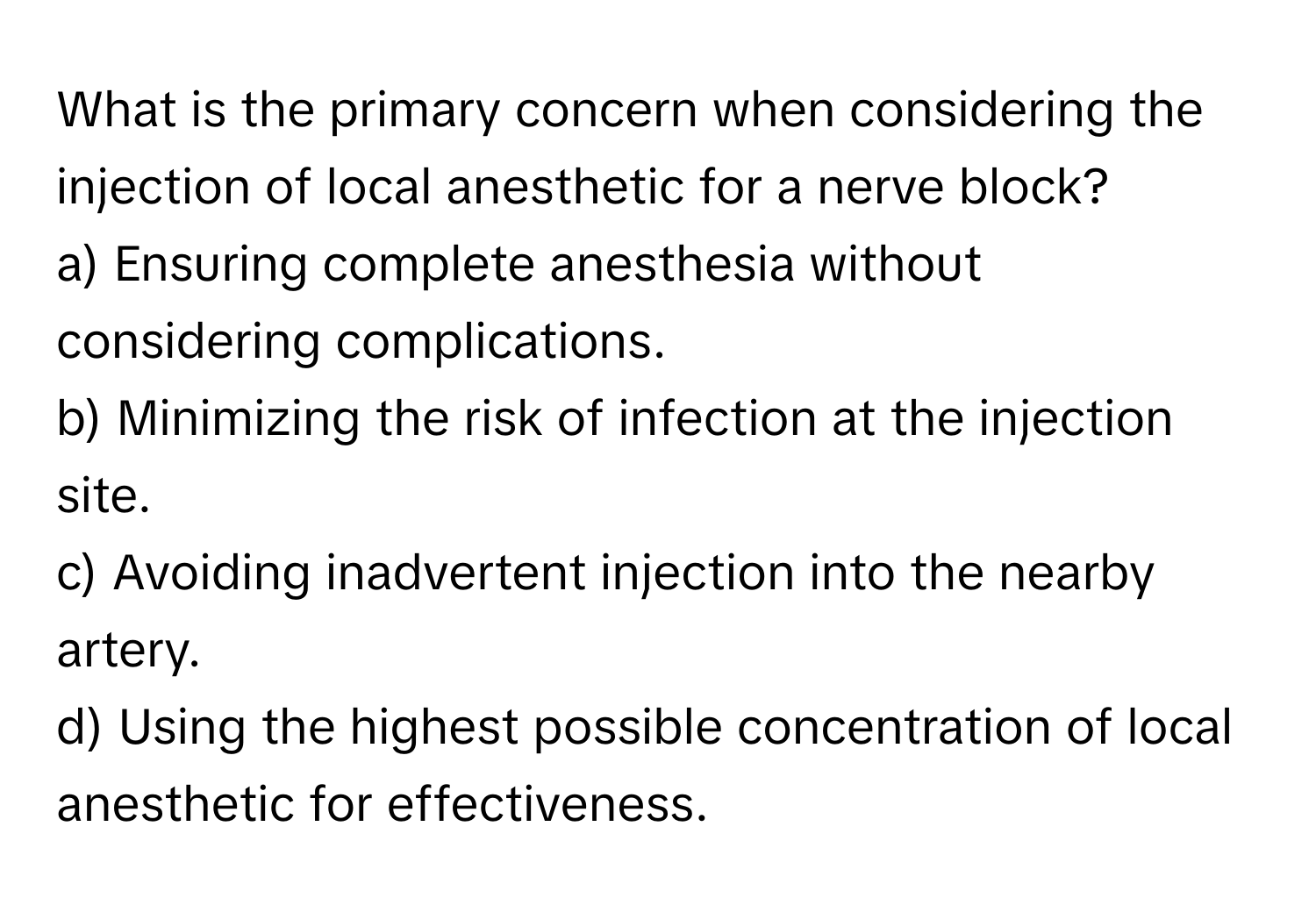 What is the primary concern when considering the injection of local anesthetic for a nerve block?

a) Ensuring complete anesthesia without considering complications.
b) Minimizing the risk of infection at the injection site.
c) Avoiding inadvertent injection into the nearby artery.
d) Using the highest possible concentration of local anesthetic for effectiveness.