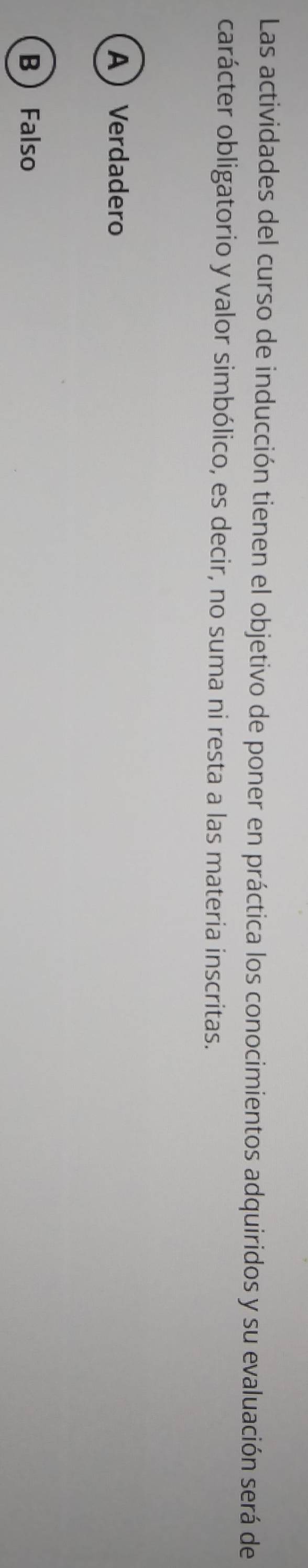 Las actividades del curso de inducción tienen el objetivo de poner en práctica los conocimientos adquiridos y su evaluación será de
carácter obligatorio y valor simbólico, es decir, no suma ni resta a las materia inscritas.
AVerdadero
B Falso