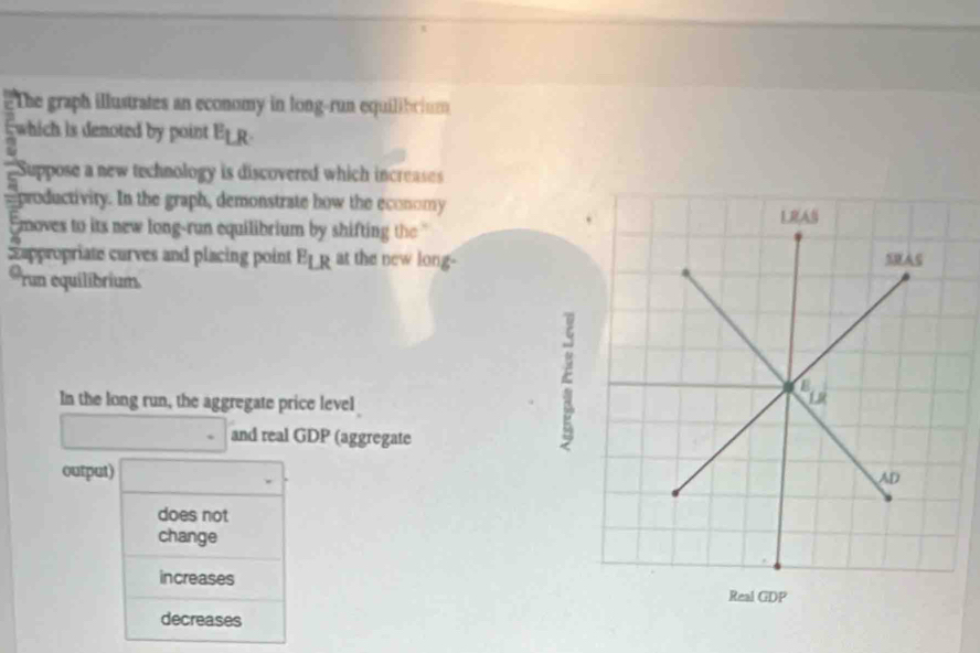 #The graph illustrates an economy in long-run equilibrium
which is denoted by point E_LR.
Suppose a new technology is discovered which increases
s productivity. In the graph, demonstrate how the economy
Emoves to its new long-run equilibrium by shifting the ''
ppropriate curves and placing point E_LR at the new long-
run equilibrium
In the long run, the aggregate price level
and real GDP (aggregate
output)
does not
change
increases
decreases