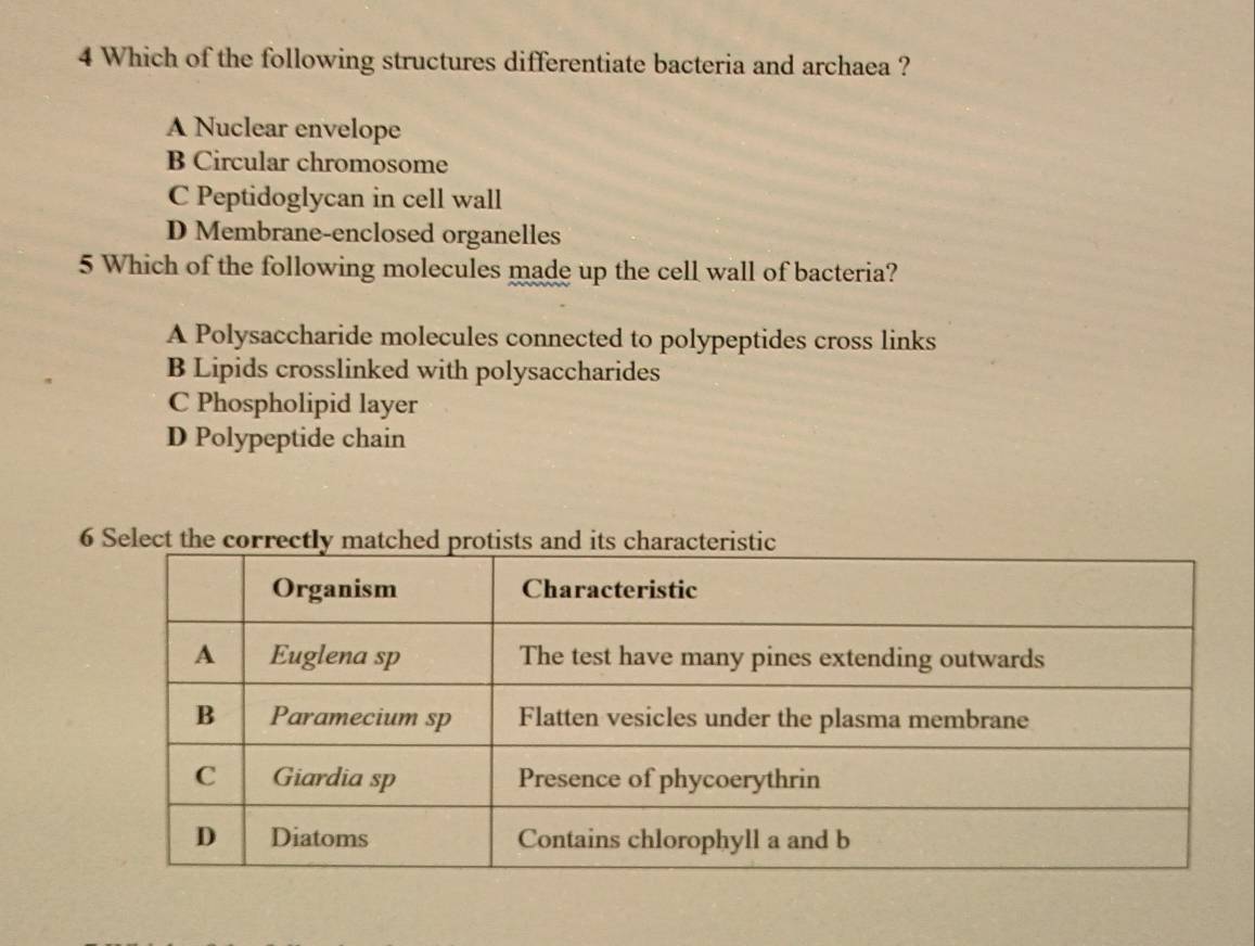 Which of the following structures differentiate bacteria and archaea ?
A Nuclear envelope
B Circular chromosome
C Peptidoglycan in cell wall
D Membrane-enclosed organelles
5 Which of the following molecules made up the cell wall of bacteria?
A Polysaccharide molecules connected to polypeptides cross links
B Lipids crosslinked with polysaccharides
C Phospholipid layer
D Polypeptide chain
6