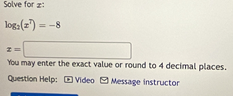 Solve for x :
log _2(x^7)=-8
x=□
You may enter the exact value or round to 4 decimal places. 
Question Help: Video * Message instructor