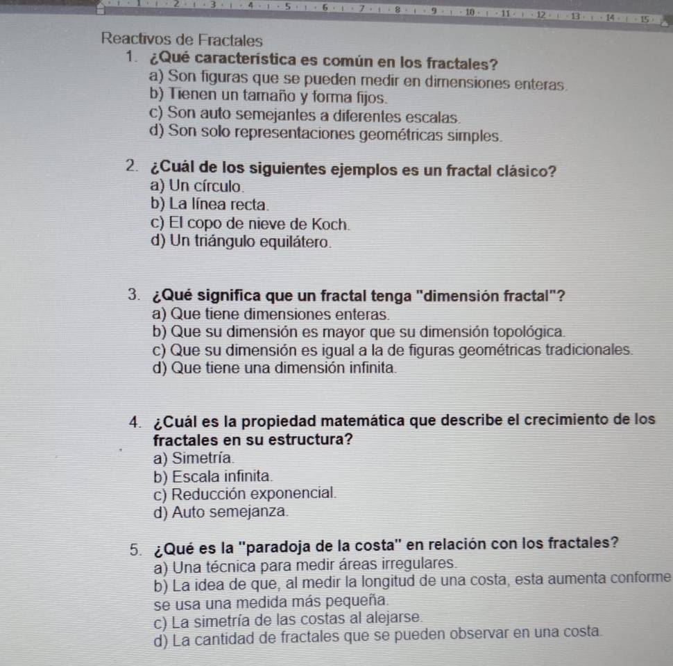 9 10 ·
5 6 · 11 13 . 14
Reactivos de Fractales
1. ¿Qué característica es común en los fractales?
a) Son figuras que se pueden medir en dimensiones enteras.
b) Tienen un tamaño y forma fijos.
c) Son auto semejantes a diferentes escalas.
d) Son solo representaciones geométricas simples.
2 ¿Cuál de los siguientes ejemplos es un fractal clásico?
a) Un círculo.
b) La línea recta.
c) El copo de nieve de Koch.
d) Un triángulo equilátero.
3.¿Qué significa que un fractal tenga "dimensión fractal"?
a) Que tiene dimensiones enteras.
b) Que su dimensión es mayor que su dimensión topológica.
c) Que su dimensión es igual a la de figuras geométricas tradicionales.
d) Que tiene una dimensión infinita.
4. ¿Cuál es la propiedad matemática que describe el crecimiento de los
fractales en su estructura?
a) Simetría.
b) Escala infinita.
c) Reducción exponencial.
d) Auto semejanza.
5. ¿Qué es la ''paradoja de la costa'' en relación con los fractales?
a) Una técnica para medir áreas irregulares.
b) La idea de que, al medir la longitud de una costa, esta aumenta conforme
se usa una medida más pequeña.
c) La simetría de las costas al alejarse.
d) La cantidad de fractales que se pueden observar en una costa.